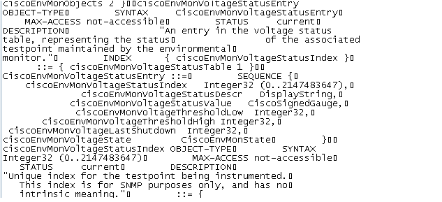 計算機生成了可選文字:
S 2 iOOCISCOEnVMonVO ItagestatusEntry 
0 日 ] ECT —TY P E 囗 
SYNTAX 
M × 一 C 匚 E 5 5 not—accessibleO 
STAT 凵 5 
C 凵 r r e nt 囗 
凵 蓯 n entry n the voltage S t at 凵 S 
D E 5 匚 R I PT 10 N 囗 
t 彐 匕 ] e ， representing the S t at 凵 S 囗 
Of the associated 
testpoint maintained 匕 the environmentalO 
{ CiSCOEnVMonV01tageStatuSIndex } 囗 
m 囗 n ] t 囗 r 。 
I N D EX 
{ CiSCOEnVMonV01tageStatuSTab1e 1 } 囗 囗 
SEQUENCE { 囗 
Integer32 （ 0 ． ． 214 74 8 54 7 〕 ， 囗 
Displ aystring ， 囗 
dl_OW I e g e r 2 ， 囗 
ciscoEnVMonVOltageThresholdHigh I nt e g e r 2 ， 
CiSCOEnVMonV01tageLaStShutdown I e g e r 2 ， 囗 
CiSCOEnVMonV01tageState 
匚 ] S C 囗 E 囗 n St 
CiSCOEnVMonV01tageStatuSIndex 0 日 ] ECT —TY P E 囗 
SYNTAX 
Integer32 （ 0 ． ． 21474H 547 〕 囗 
STAT 凵 5 
C 凵 r r e nt 囗 
M × 一 C 匚 E 5 5 not—accessibleO 
D E 5 匚 R I PT 10 N 囗 
index for the testpoint being 
This index S for 5 NM P purposes 囗 n ] ， and has n 囗 囗 
] nt r ] n S ] C m e 彐 n ] n 0 。 凵 囗 